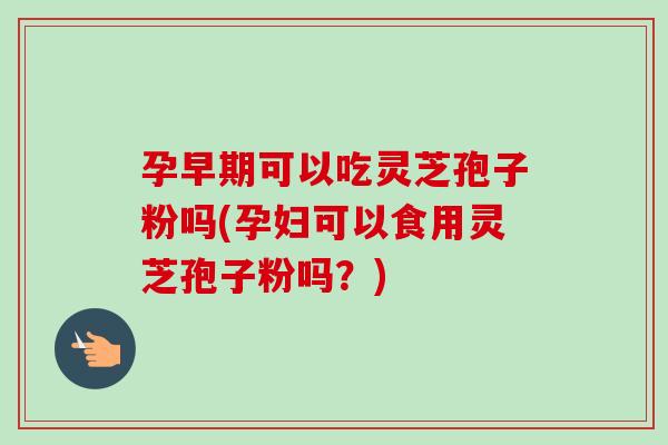 孕早期可以吃灵芝孢子粉吗(孕妇可以食用灵芝孢子粉吗？)