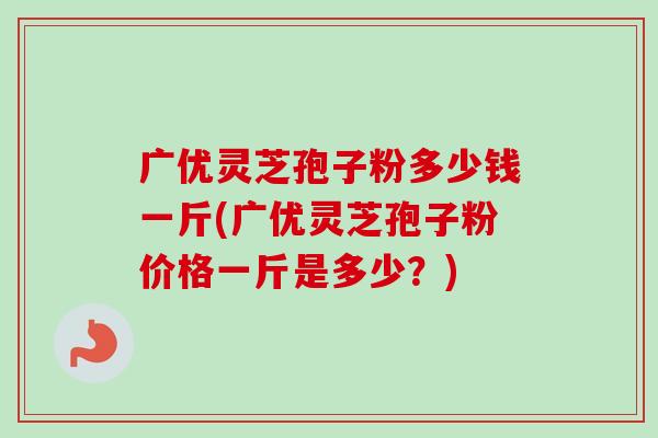 广优灵芝孢子粉多少钱一斤(广优灵芝孢子粉价格一斤是多少？)