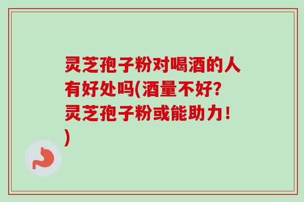 灵芝孢子粉对喝酒的人有好处吗(酒量不好？灵芝孢子粉或能助力！)