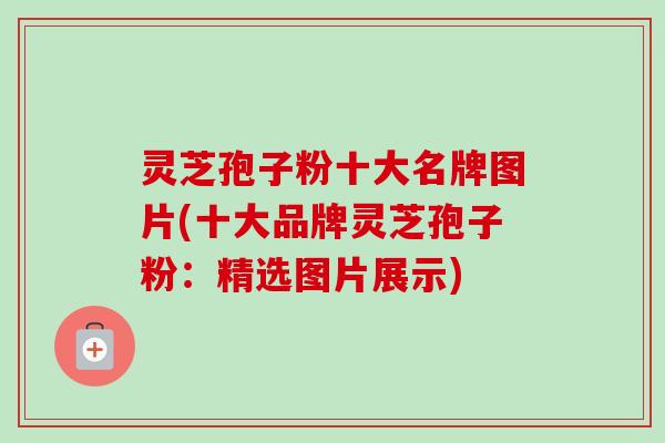 灵芝孢子粉十大名牌图片(十大品牌灵芝孢子粉:精选图片展示) 灵芝孢子粉十大名牌图片(十大品牌灵芝孢子粉:精选图片展示)
