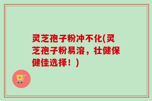 灵芝孢子粉冲不化(灵芝孢子粉易溶，壮健保健佳选择！)