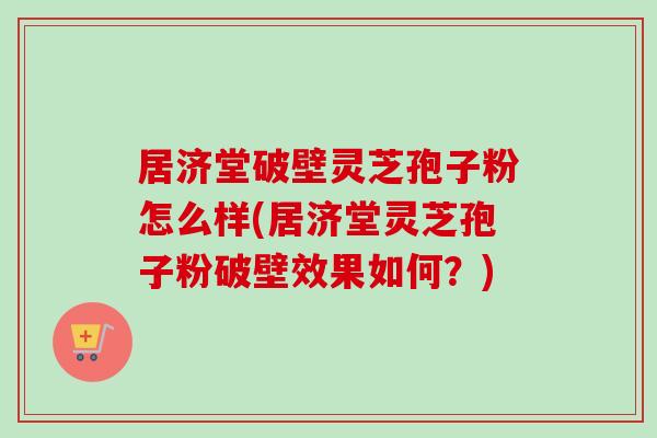 居济堂破壁灵芝孢子粉怎么样(居济堂灵芝孢子粉破壁效果如何？)