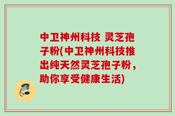 中卫神州科技 灵芝孢子粉(中卫神州科技推出纯天然灵芝孢子粉，助你享受健康生活)