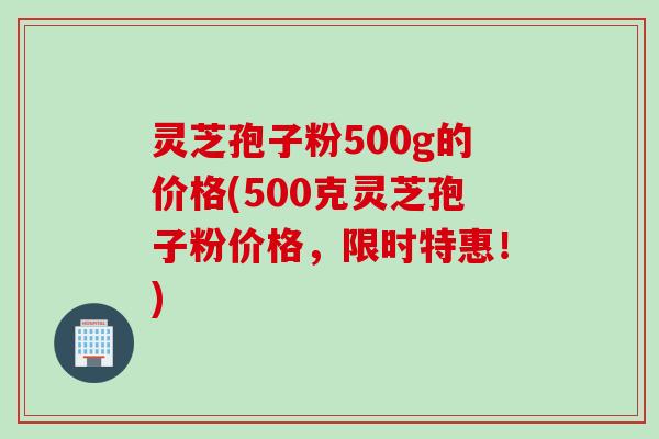灵芝孢子粉500g的价格(500克灵芝孢子粉价格，限时特惠！)