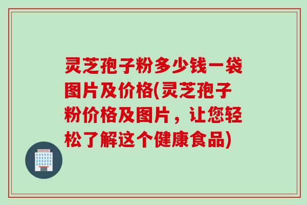 灵芝孢子粉多少钱一袋图片及价格(灵芝孢子粉价格及图片，让您轻松了解这个健康食品)