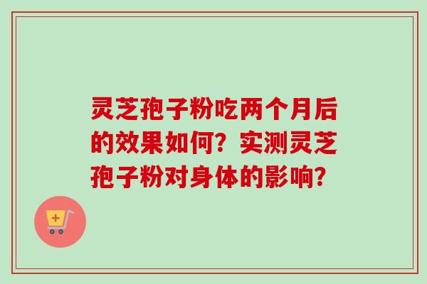 灵芝孢子粉吃两个月后的效果如何？实测灵芝孢子粉对身体的影响？