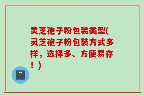 灵芝孢子粉包装类型(灵芝孢子粉包装方式多样，选择多、方便易存！)