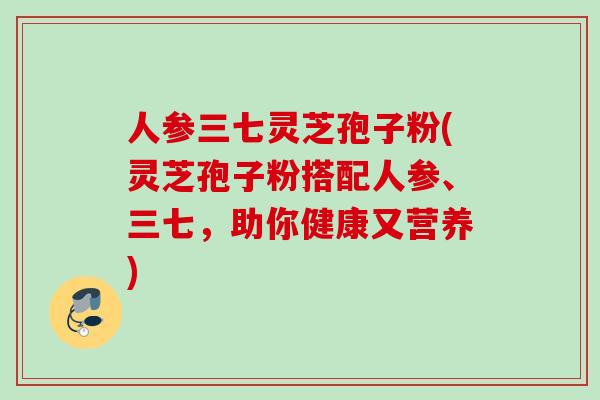 人参三七灵芝孢子粉(灵芝孢子粉搭配人参、三七，助你健康又营养)