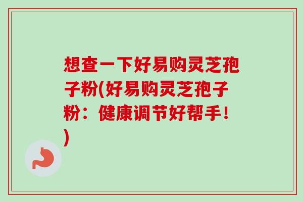 想查一下好易购灵芝孢子粉(好易购灵芝孢子粉：健康调节好帮手！)
