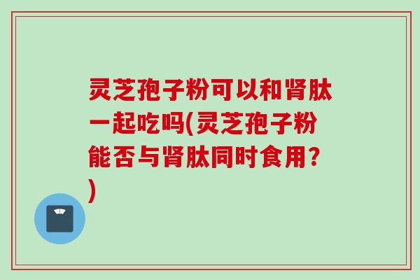 灵芝孢子粉可以和肽一起吃吗(灵芝孢子粉能否与肽同时食用?) 灵芝孢子粉可以和肽一起吃吗(灵芝孢子粉能否与肽同时食用?)