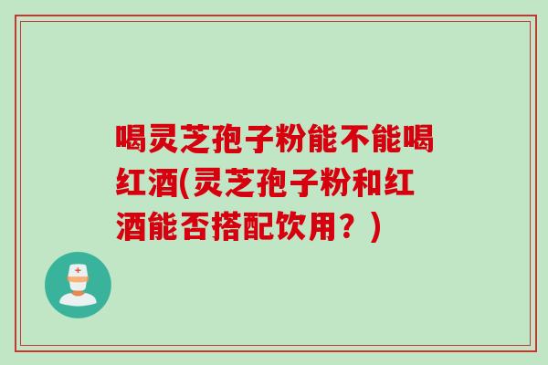 喝灵芝孢子粉能不能喝红酒(灵芝孢子粉和红酒能否搭配饮用？)
