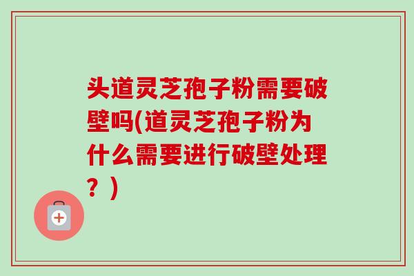 头道灵芝孢子粉需要破壁吗(道灵芝孢子粉为什么需要进行破壁处理？)