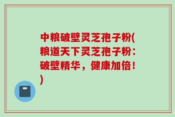 中粮破壁灵芝孢子粉(粮道天下灵芝孢子粉：破壁精华，健康加倍！)