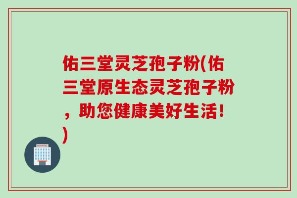 佑三堂灵芝孢子粉(佑三堂原生态灵芝孢子粉,助您健康美好生活!) 佑三堂灵芝孢子粉(佑三堂原生态灵芝孢子粉,助您健康美好生活!)