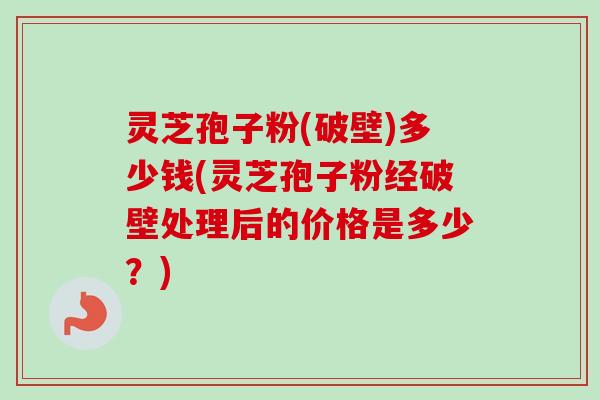 灵芝孢子粉(破壁)多少钱(灵芝孢子粉经破壁处理后的价格是多少？)