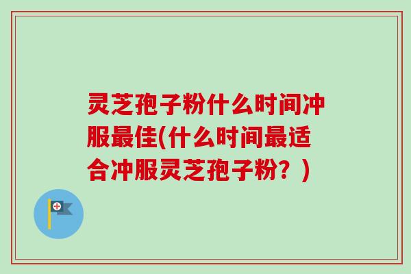 灵芝孢子粉什么时间冲服最佳(什么时间最适合冲服灵芝孢子粉？)