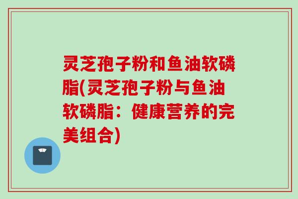灵芝孢子粉和鱼油软磷脂(灵芝孢子粉与鱼油软磷脂：健康营养的完美组合)