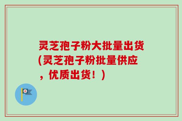 灵芝孢子粉大批量出货(灵芝孢子粉批量供应，优质出货！)