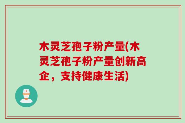 木灵芝孢子粉产量(木灵芝孢子粉产量创新高企，支持健康生活)