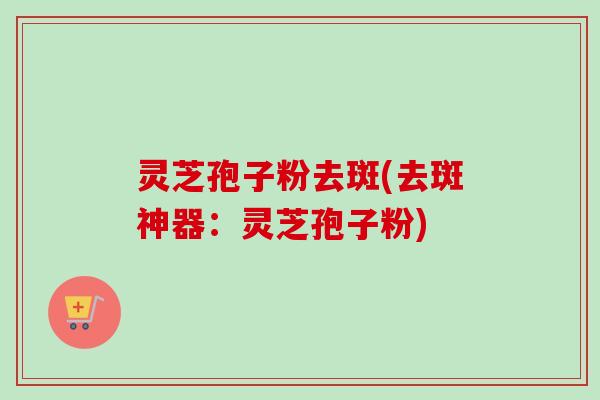 灵芝孢子粉去斑(去斑神器：灵芝孢子粉)