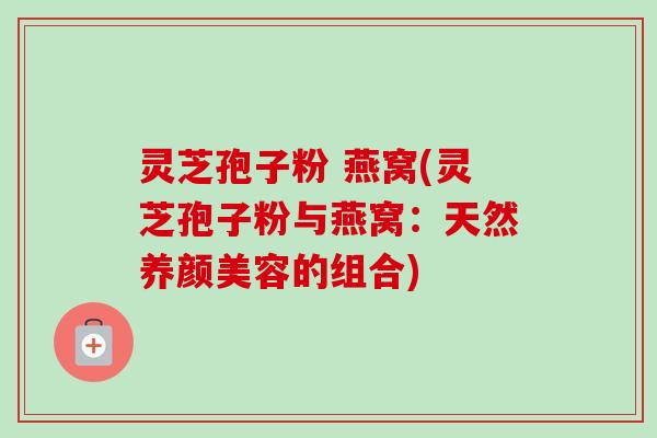 灵芝孢子粉 燕窝(灵芝孢子粉与燕窝：天然养颜美容的组合)