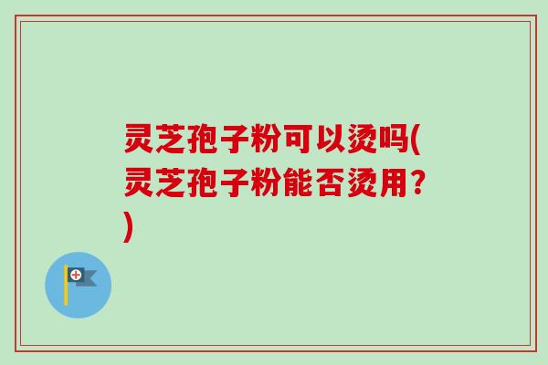 灵芝孢子粉可以烫吗(灵芝孢子粉能否烫用?) 灵芝孢子粉可以烫吗(灵芝孢子粉能否烫用?)