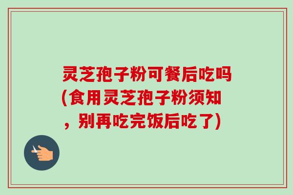 灵芝孢子粉可餐后吃吗(食用灵芝孢子粉须知，别再吃完饭后吃了)