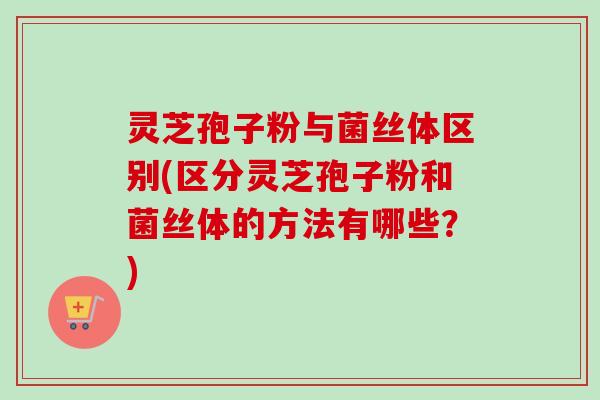 灵芝孢子粉与菌丝体区别(区分灵芝孢子粉和菌丝体的方法有哪些？)
