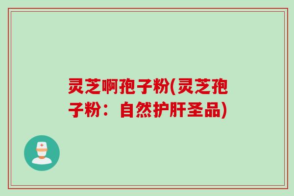 灵芝啊孢子粉(灵芝孢子粉：自然护肝圣品)