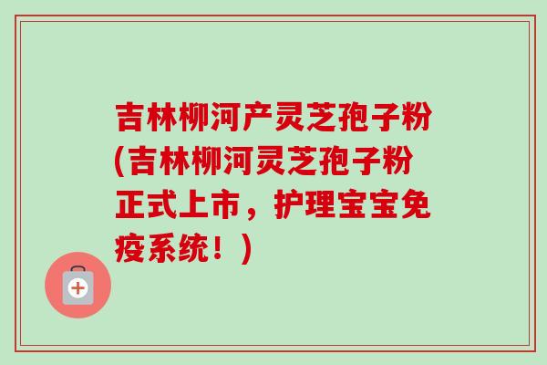 吉林柳河产灵芝孢子粉(吉林柳河灵芝孢子粉正式上市，护理宝宝免疫系统！)