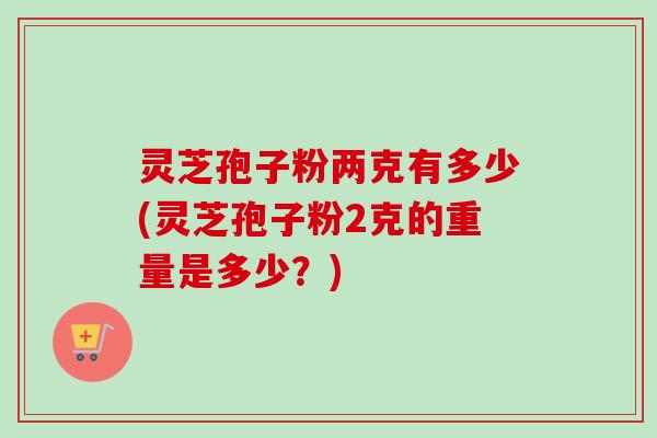 灵芝孢子粉两克有多少(灵芝孢子粉2克的重量是多少？)
