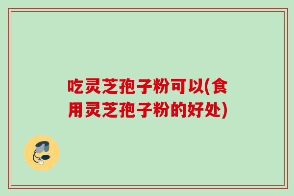 吃灵芝孢子粉可以(食用灵芝孢子粉的好处)