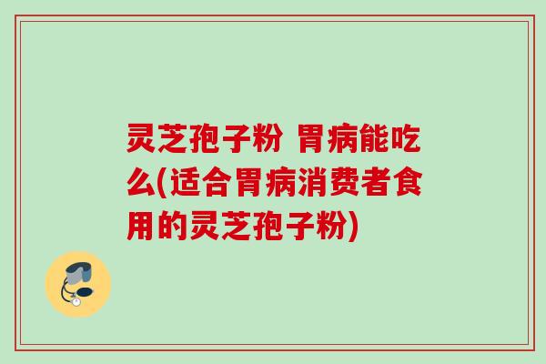 灵芝孢子粉 胃病能吃么(适合胃病消费者食用的灵芝孢子粉)
