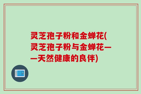 灵芝孢子粉和金蝉花(灵芝孢子粉与金蝉花——天然健康的良伴) 灵芝孢子粉和金蝉花(灵芝孢子粉与金蝉花——天然健康的良伴)
