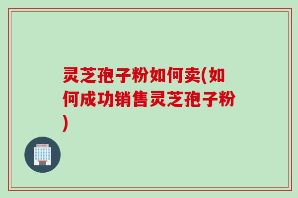 灵芝孢子粉如何卖(如何成功销售灵芝孢子粉)