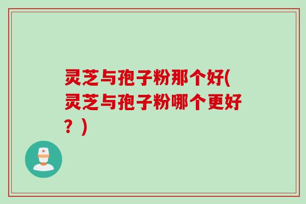 灵芝与孢子粉那个好(灵芝与孢子粉哪个更好？)