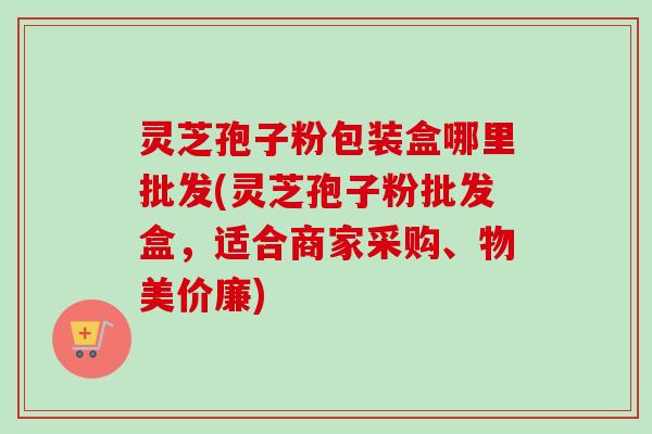 灵芝孢子粉包装盒哪里批发(灵芝孢子粉批发盒，适合商家采购、物美价廉)