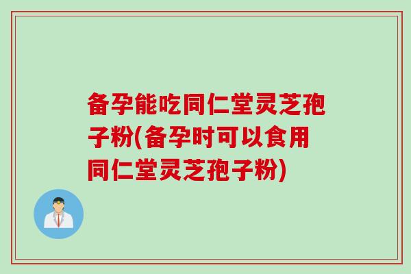 备孕能吃同仁堂灵芝孢子粉(备孕时可以食用同仁堂灵芝孢子粉)