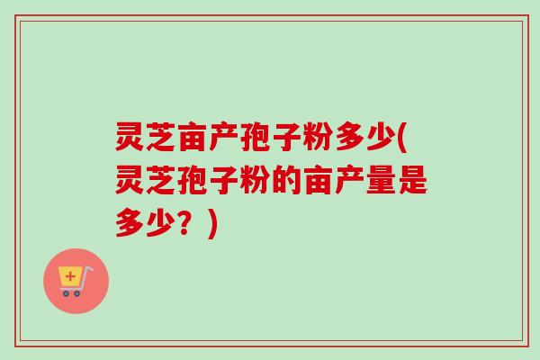 灵芝亩产孢子粉多少(灵芝孢子粉的亩产量是多少？)