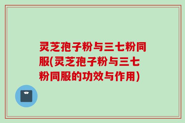 灵芝孢子粉与三七粉同服(灵芝孢子粉与三七粉同服的功效与作用)