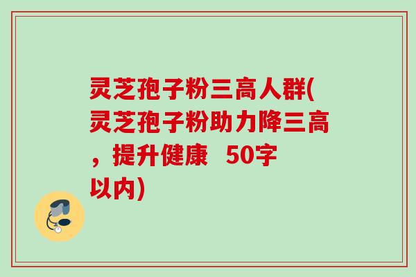 灵芝孢子粉人群(灵芝孢子粉助力降,提升健康 50字以内) 灵芝孢子粉人群(灵芝孢子粉助力降,提升健康 50字以内)