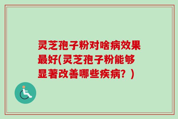 灵芝孢子粉对啥病效果最好(灵芝孢子粉能够显著改善哪些疾病？)