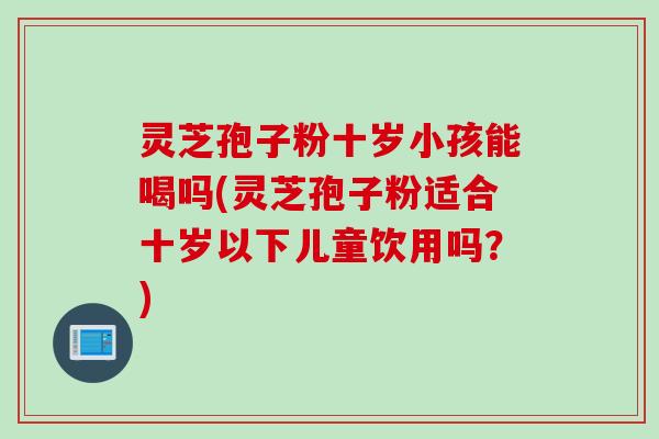 灵芝孢子粉十岁小孩能喝吗(灵芝孢子粉适合十岁以下儿童饮用吗？)