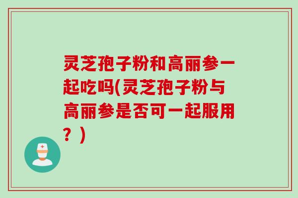 灵芝孢子粉和高丽参一起吃吗(灵芝孢子粉与高丽参是否可一起服用？)