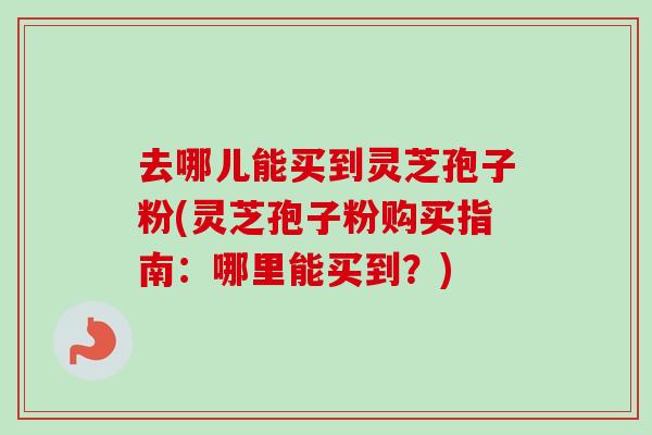 去哪儿能买到灵芝孢子粉(灵芝孢子粉购买指南：哪里能买到？)