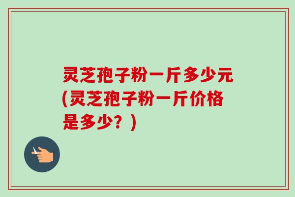 灵芝孢子粉一斤多少元(灵芝孢子粉一斤价格是多少？)