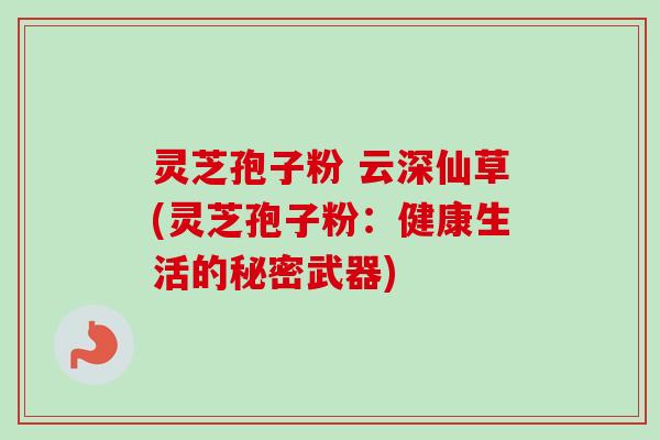 灵芝孢子粉 云深仙草(灵芝孢子粉：健康生活的秘密武器)