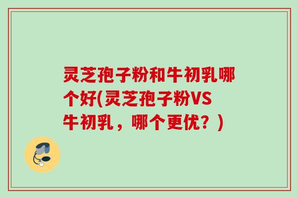 灵芝孢子粉和牛初乳哪个好(灵芝孢子粉VS牛初乳，哪个更优？)