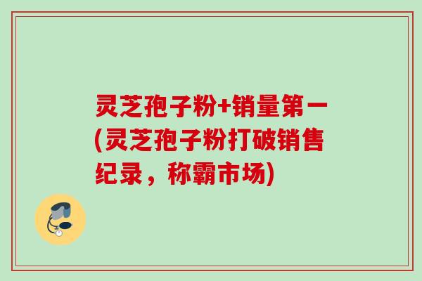 灵芝孢子粉+销量第一(灵芝孢子粉打破销售纪录，称霸市场)