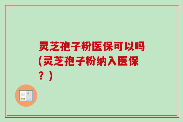 灵芝孢子粉医保可以吗(灵芝孢子粉纳入医保？)